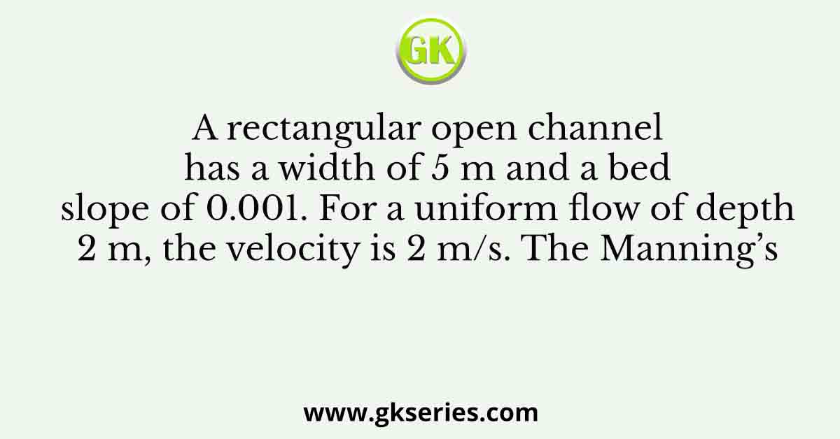 A rectangular open channel has a width of 5 m and a bed slope of 0.001. For a uniform flow of depth 2 m, the velocity is 2 m/s. The Manning’s