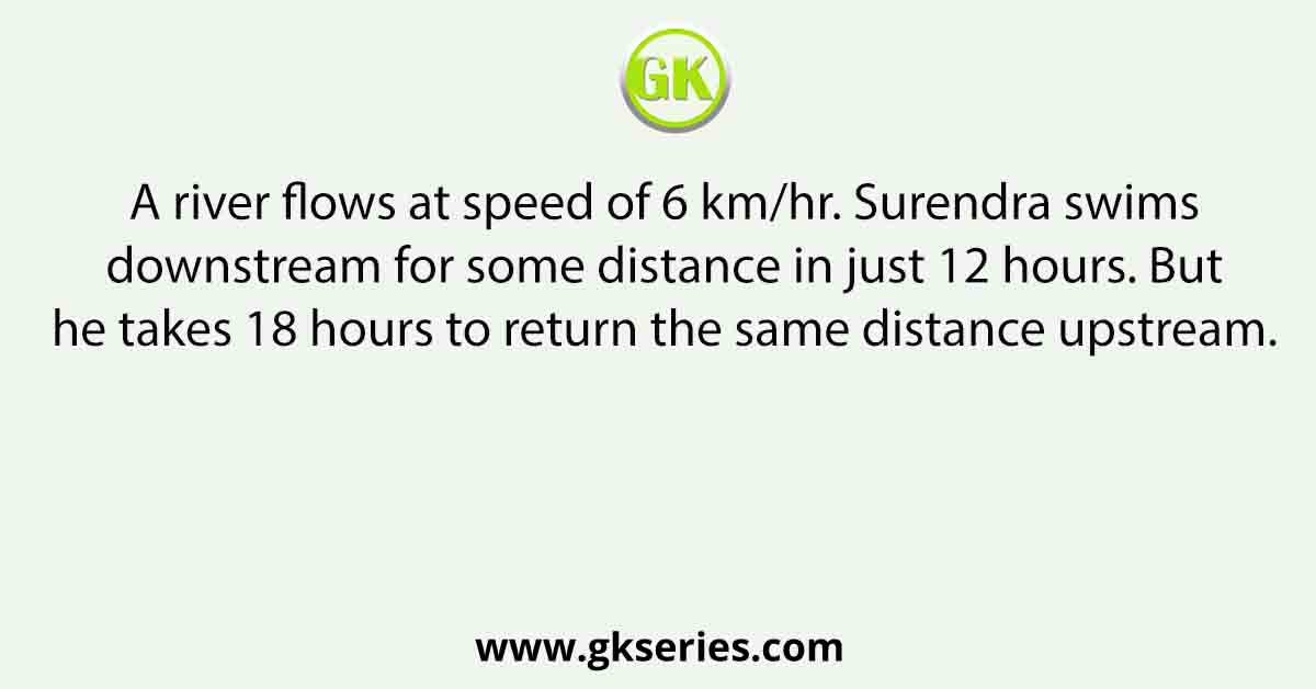 A river flows at speed of 6 km/hr. Surendra swims downstream for some distance in just 12 hours. But he takes 18 hours to return the same distance upstream.