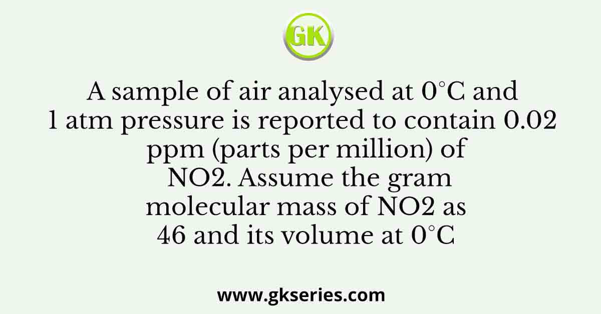 A sample of air analysed at 0°C and 1 atm pressure is reported to contain 0.02 ppm (parts per million) of NO2. Assume the gram molecular mass of NO2 as 46 and its volume at 0°C