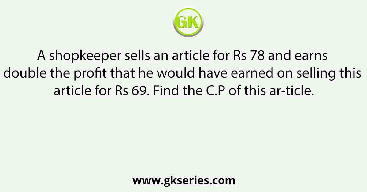 A shopkeeper sells an article for Rs 78 and earns double the profit that he would have earned on selling this article for Rs 69. Find the C.P of this ar-ticle.