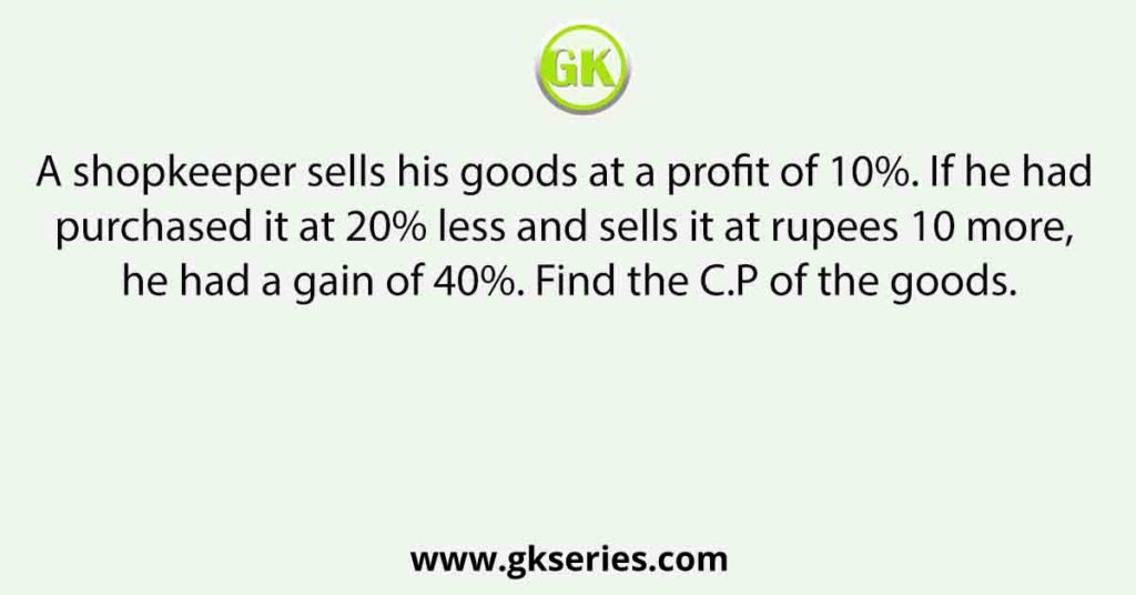 A shopkeeper sells his goods at a profit of 10%. If he had purchased it at 20% less and sells it at rupees 10 more, he had a gain of 40%. Find the C.P of the goods.