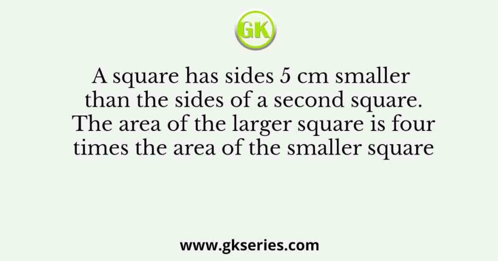 A square has sides 5 cm smaller than the sides of a second square. The area of the larger square is four times the area of the smaller square