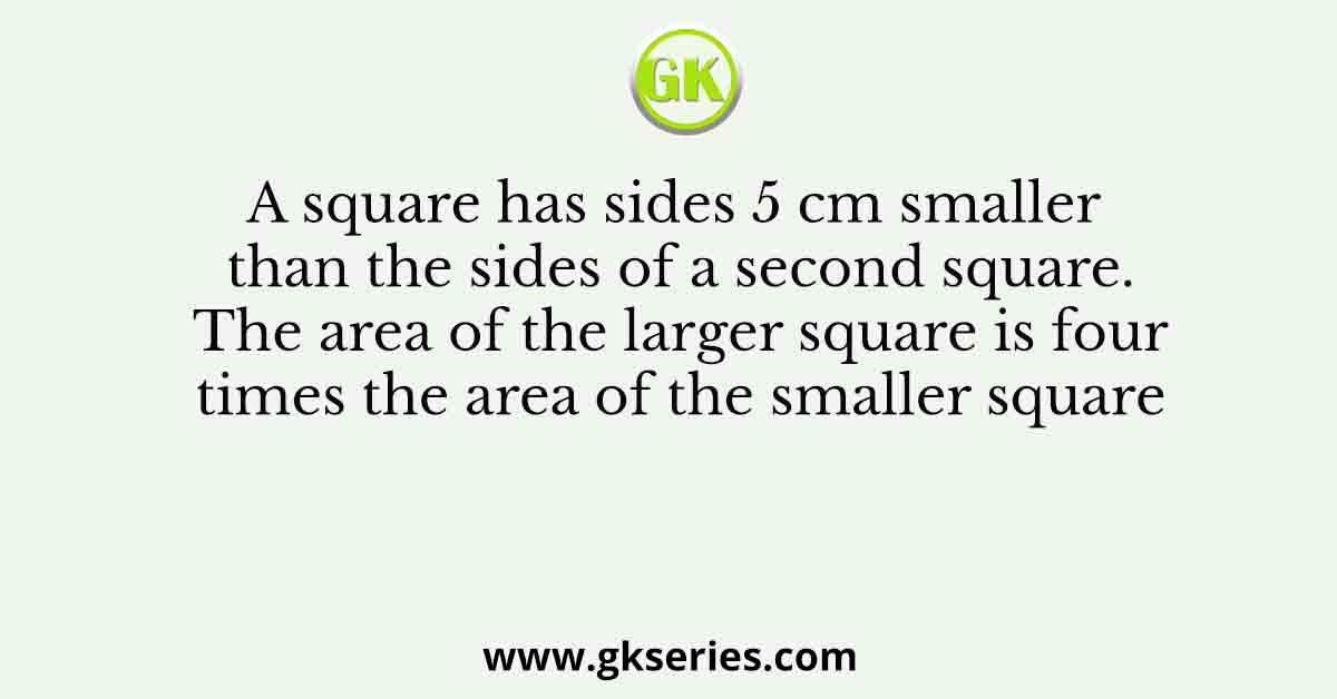 A square has sides 5 cm smaller than the sides of a second square. The area of the larger square is four times the area of the smaller square