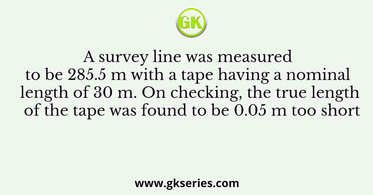 A survey line was measured to be 285.5 m with a tape having a nominal length of 30 m. On checking, the true length of the tape was found to be 0.05 m too short