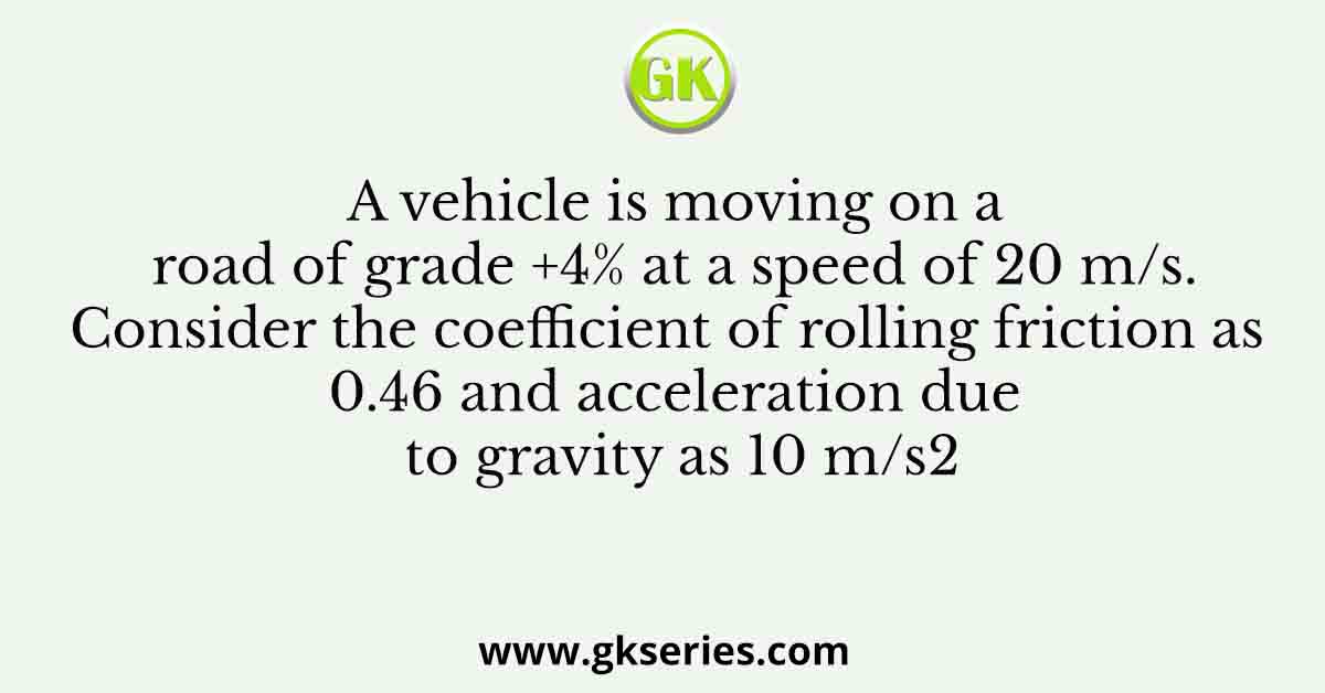 A vehicle is moving on a road of grade +4% at a speed of 20 m/s. Consider the coefficient of rolling friction as 0.46 and acceleration due to gravity as 10 m/s2
