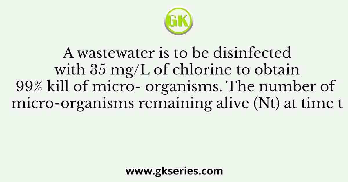A wastewater is to be disinfected with 35 mg/L of chlorine to obtain 99% kill of micro- organisms. The number of micro-organisms remaining alive (Nt) at time t