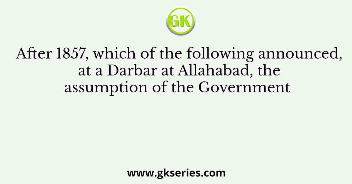 After 1857, which of the following announced, at a Darbar at Allahabad, the assumption of the Government