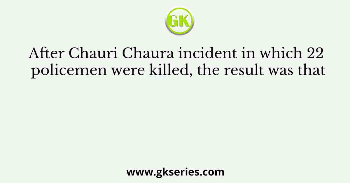 After Chauri Chaura incident in which 22 policemen were killed, the result was that