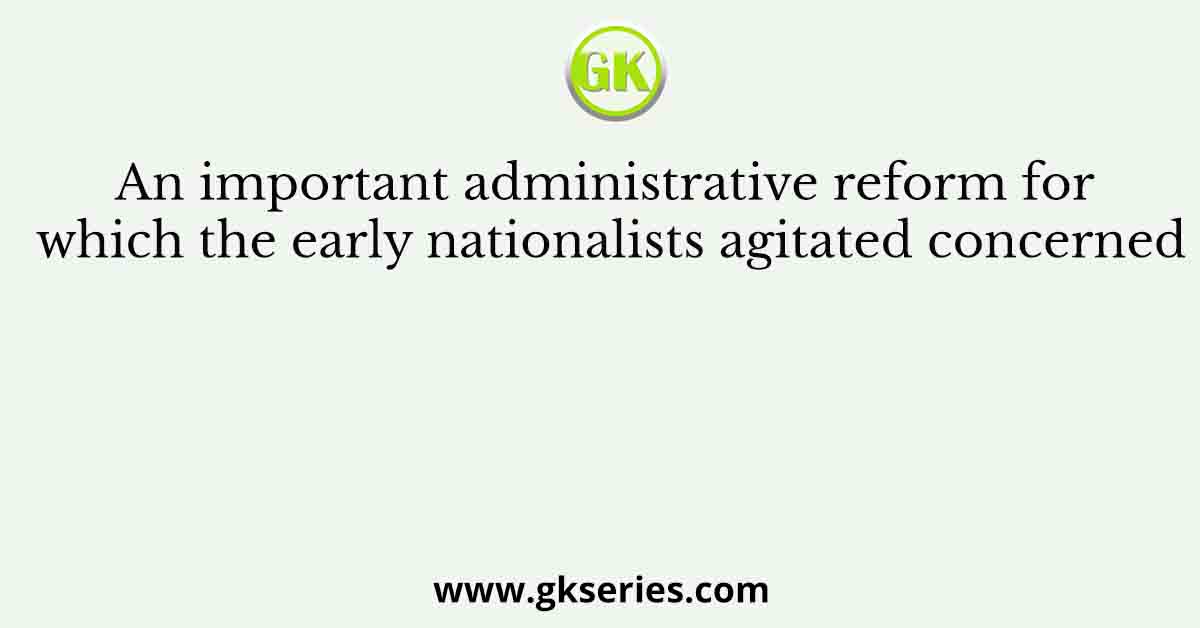 An important administrative reform for which the early nationalists agitated concerned