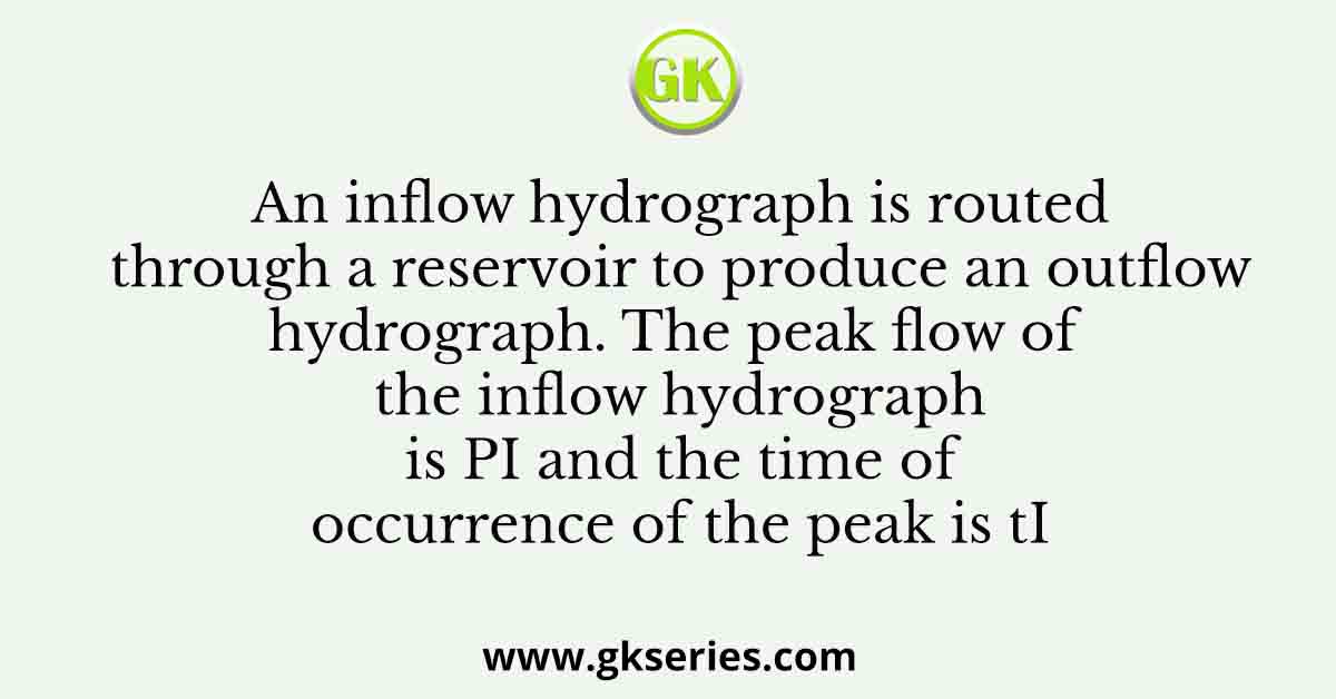 An inflow hydrograph is routed through a reservoir to produce an outflow hydrograph. The peak flow of the inflow hydrograph is PI and the time of occurrence of the peak is tI