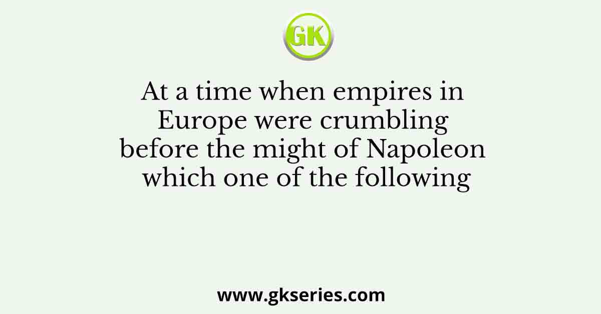 At a time when empires in Europe were crumbling before the might of Napoleon which one of the following