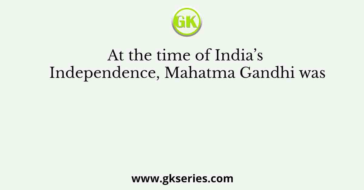 At the time of India’s Independence, Mahatma Gandhi was