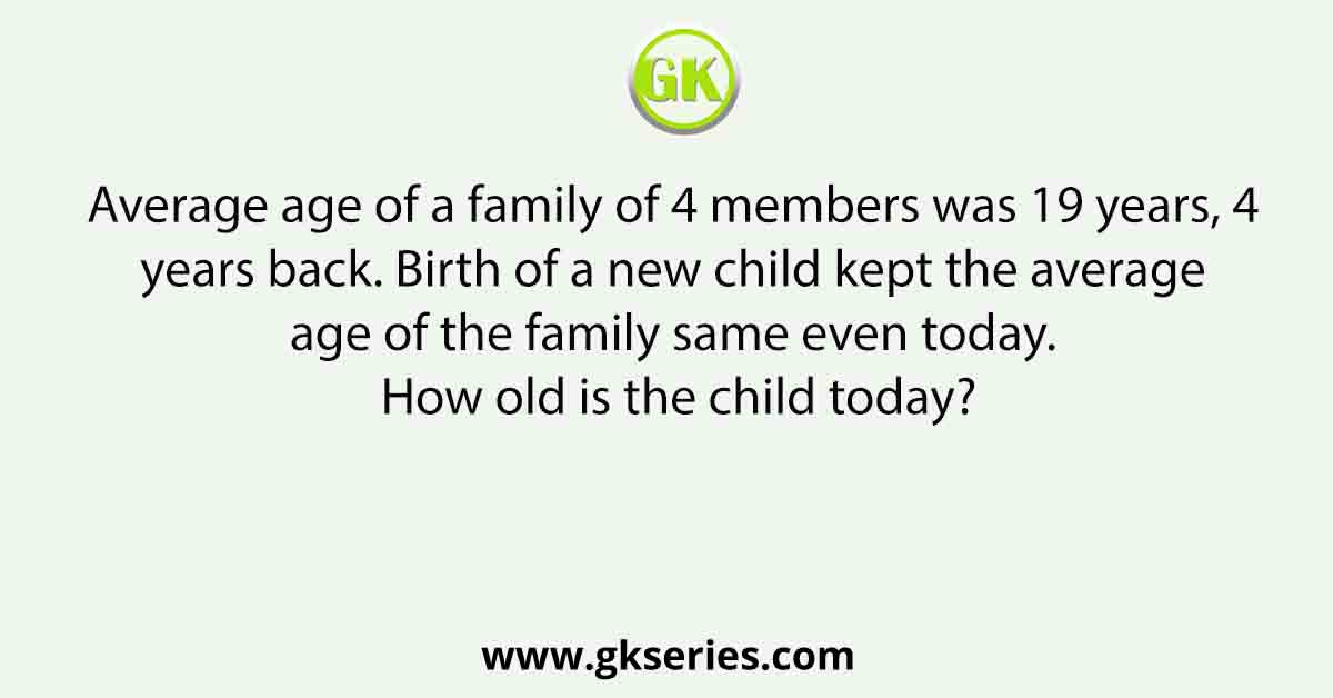 Average age of a family of 4 members was 19 years, 4 years back. Birth of a new child kept the average age of the family same even today. How old is the child today?