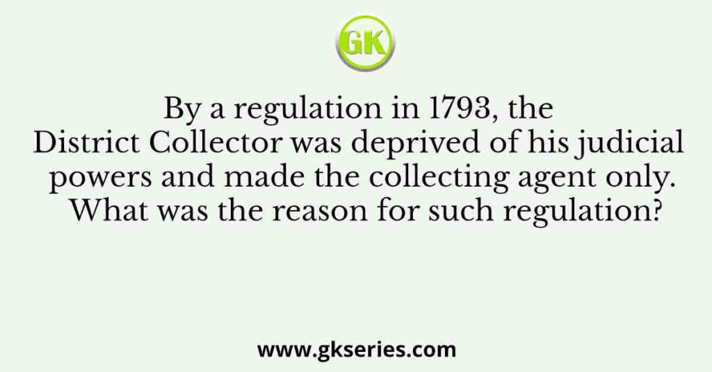 By a regulation in 1793, the District Collector was deprived of his judicial powers and made the collecting agent only. What was the reason for such regulation?