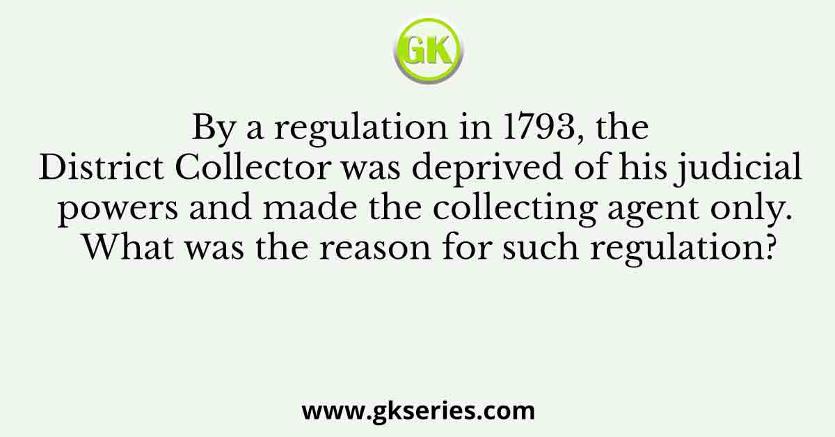 By a regulation in 1793, the District Collector was deprived of his judicial powers and made the collecting agent only. What was the reason for such regulation?
