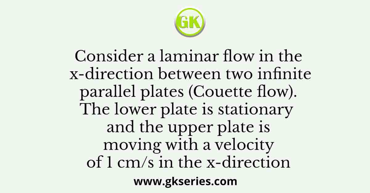 Consider a laminar flow in the x-direction between two infinite parallel plates (Couette flow). The lower plate is stationary and the upper plate is moving with a velocity of 1 cm/s in the x-direction