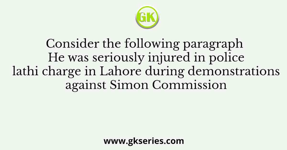Consider the following paragraph He was seriously injured in police lathi charge in Lahore during demonstrations against Simon Commission