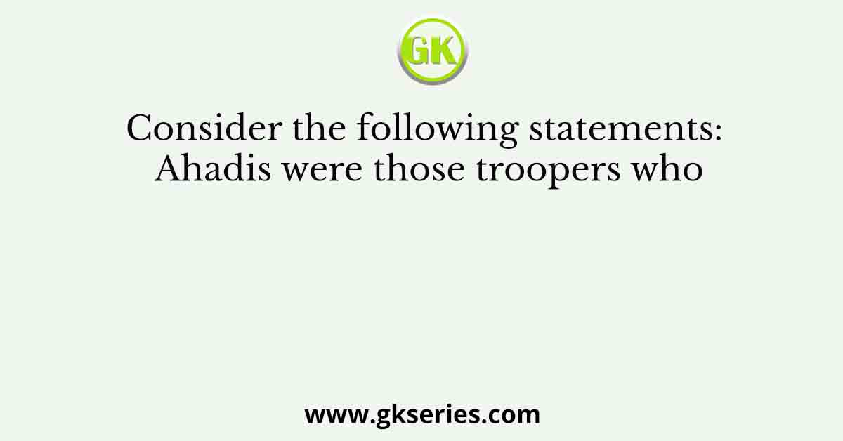 Consider the following statements: Ahadis were those troopers who