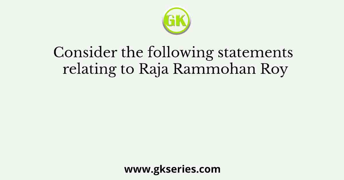 Consider the following statements relating to Raja Rammohan Roy
