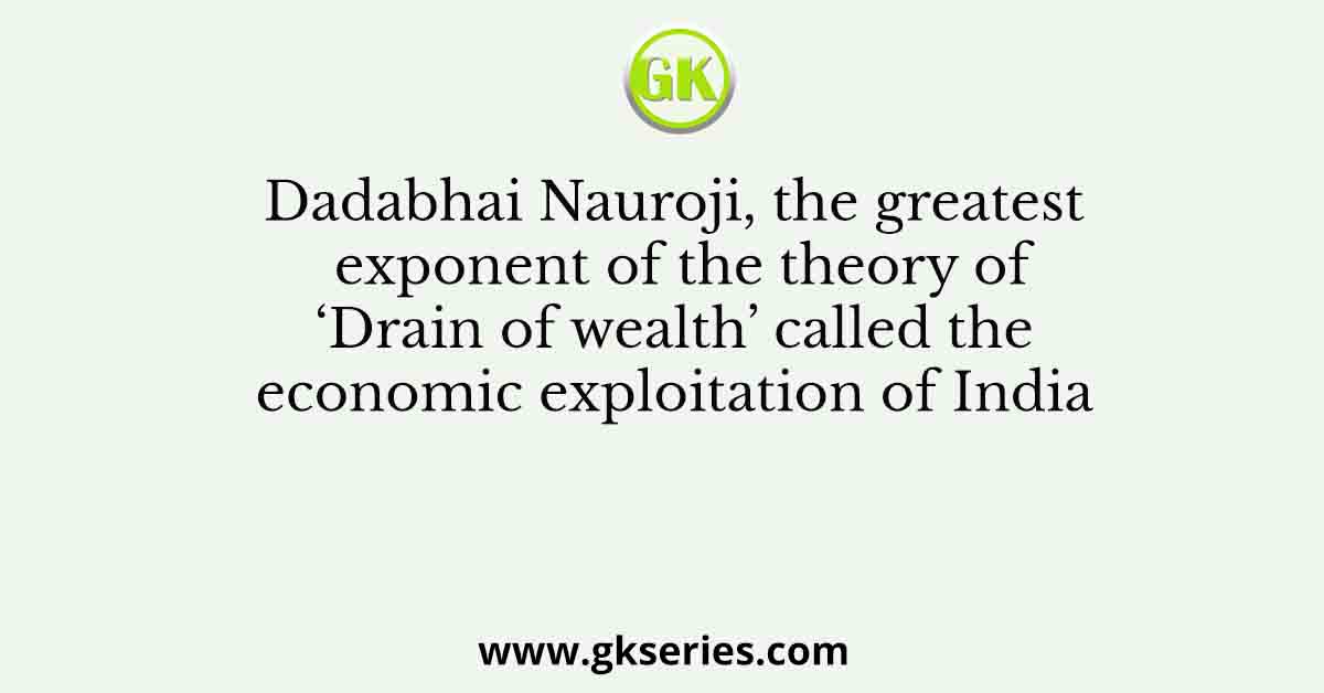 Dadabhai Nauroji, the greatest exponent of the theory of ‘Drain of wealth’ called the economic exploitation of India