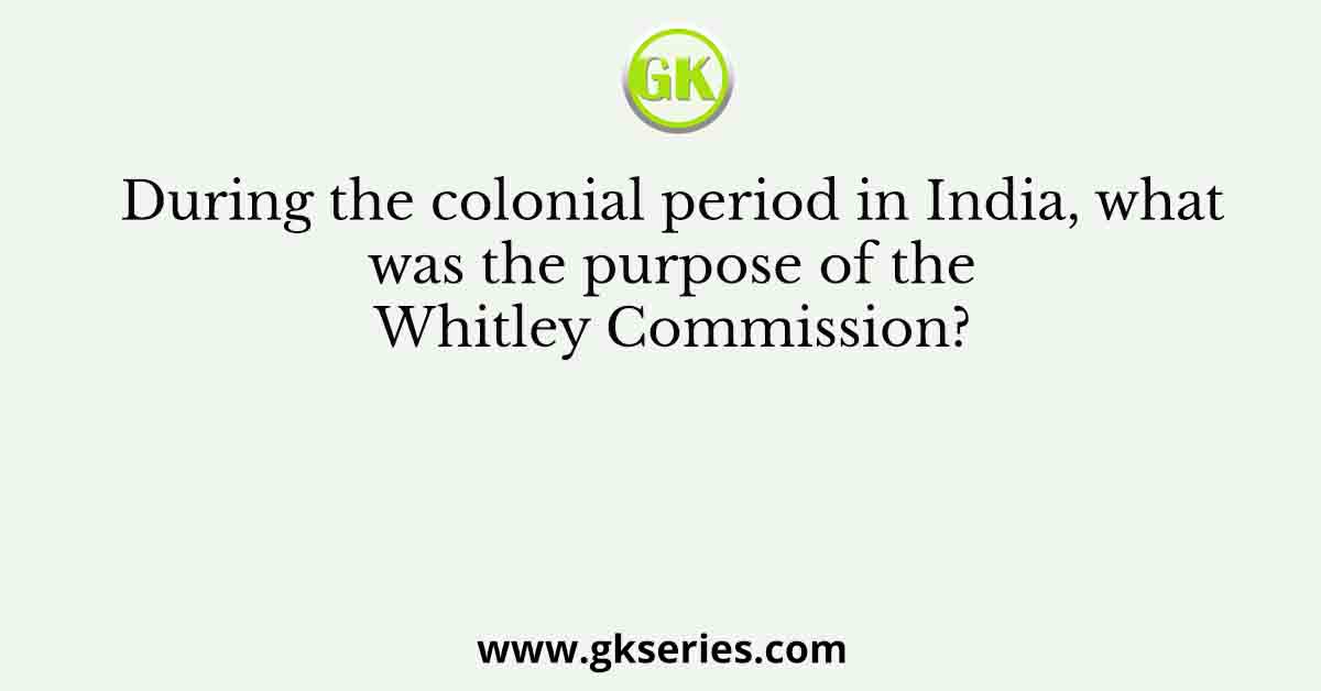 During the colonial period in India, what was the purpose of the Whitley Commission?