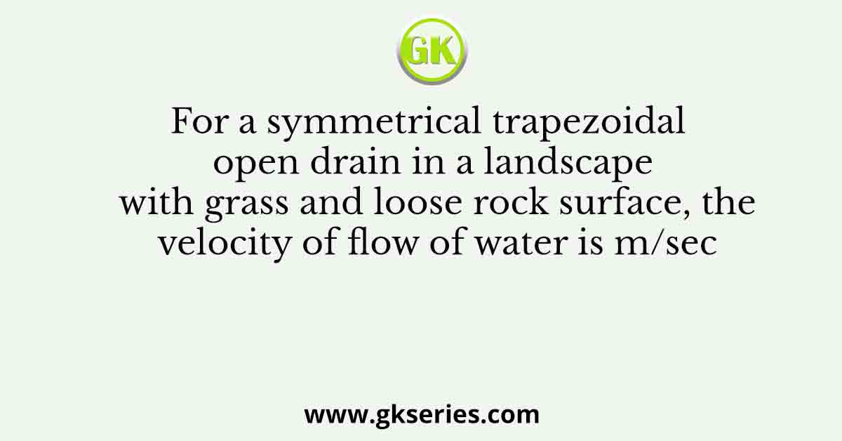 For a symmetrical trapezoidal open drain in a landscape with grass and loose rock surface, the velocity of flow of water is m/sec