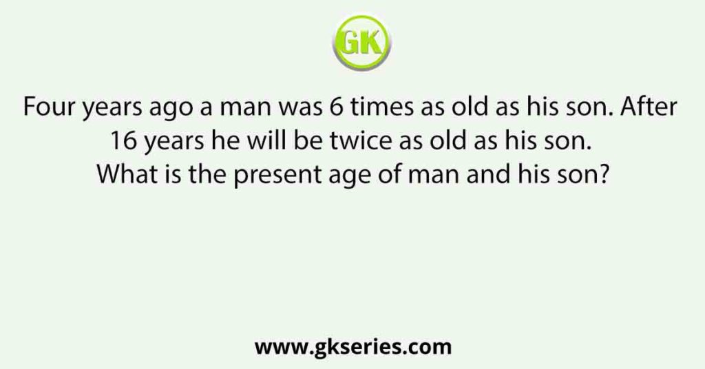 Four years ago a man was 6 times as old as his son. After 16 years he will be twice as old as his son. What is the present age of man and his son?