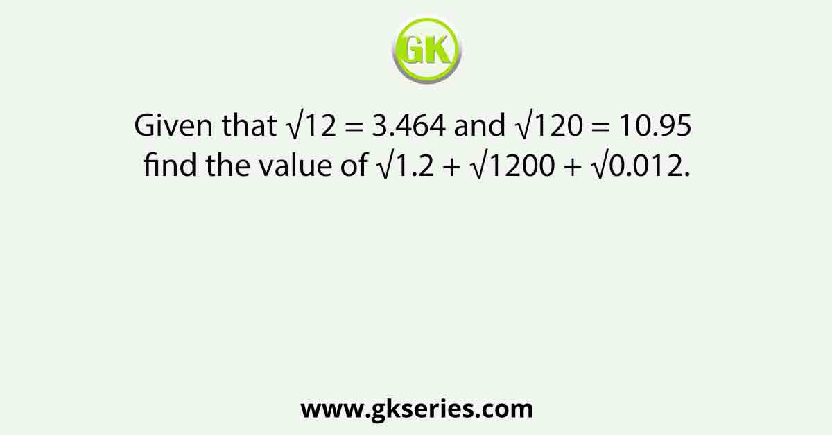 Given that √12 = 3.464 and √120 = 10.95 find the value of √1.2 + √1200 + √0.012.