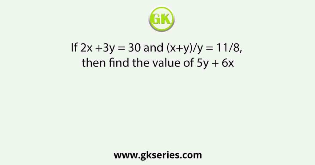 If 2x +3y = 30 and (x+y)/y = 11/8, then find the value of 5y + 6x