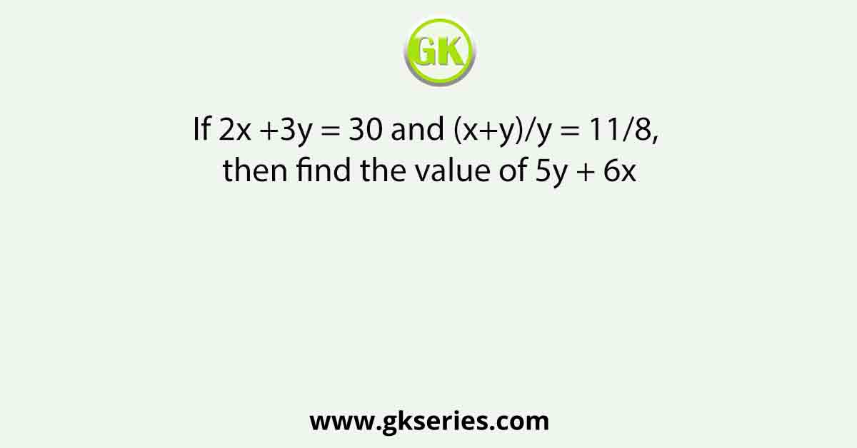 If 2x +3y = 30 and (x+y)/y = 11/8, then find the value of 5y + 6x