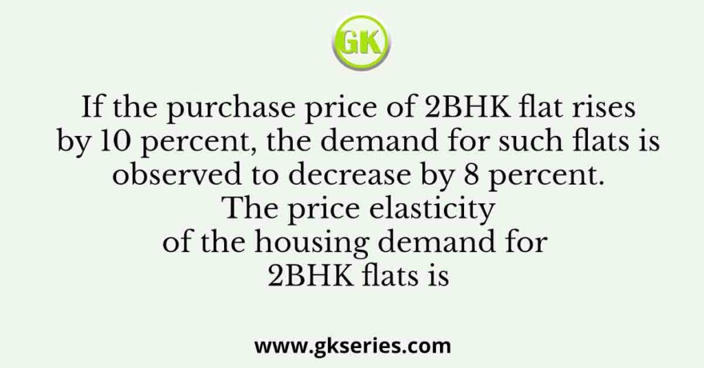 If the purchase price of 2BHK flat rises by 10 percent, the demand for such flats is observed to decrease by 8 percent. The price elasticity of the housing demand for 2BHK flats is