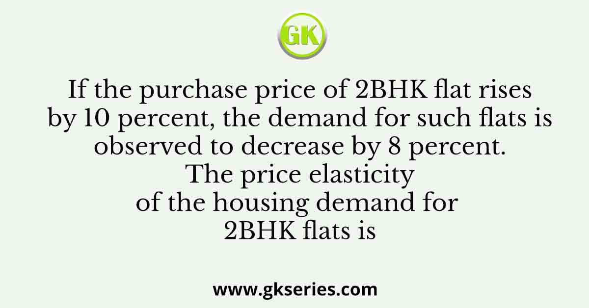 If the purchase price of 2BHK flat rises by 10 percent, the demand for such flats is observed to decrease by 8 percent. The price elasticity of the housing demand for 2BHK flats is