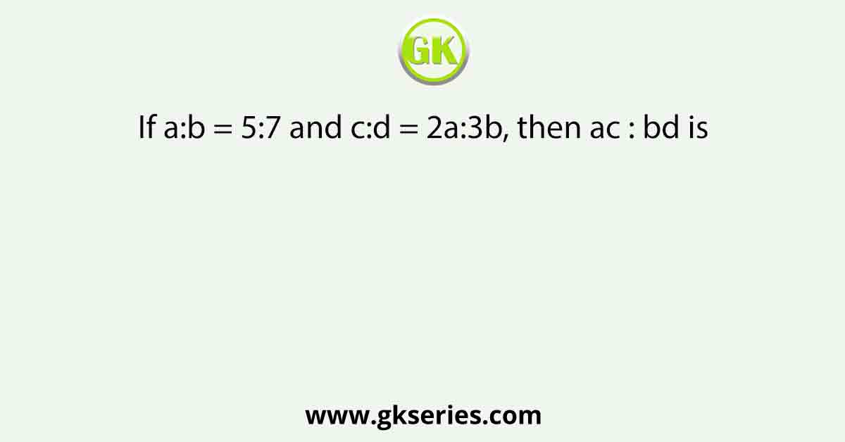 If a:b = 5:7 and c:d = 2a:3b, then ac : bd is