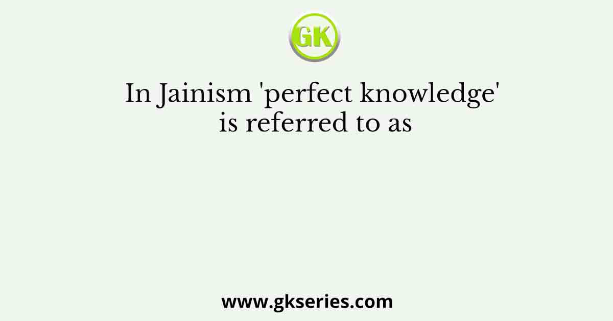In Jainism 'perfect knowledge' is referred to as