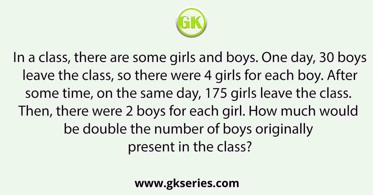 In a class, there are some girls and boys. One day, 30 boys leave the class, so there were 4 girls for each boy. After some time, on the same day, 175 girls leave the class. Then, there were 2 boys for each girl. How much would be double the number of boys originally present in the class?