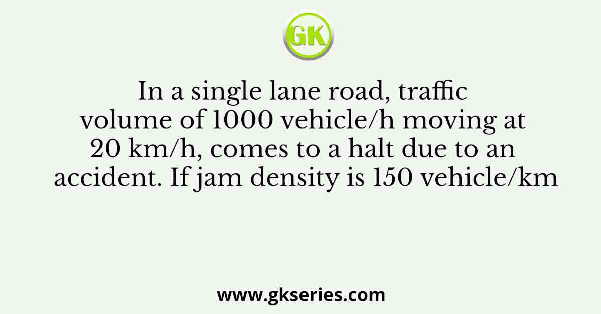 In a single lane road, traffic volume of 1000 vehicle/h moving at 20 km/h, comes to a halt due to an accident. If jam density is 150 vehicle/km