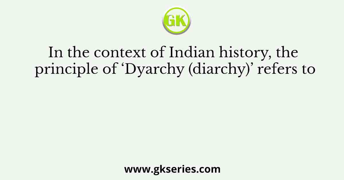 In the context of Indian history, the principle of ‘Dyarchy (diarchy)’ refers to