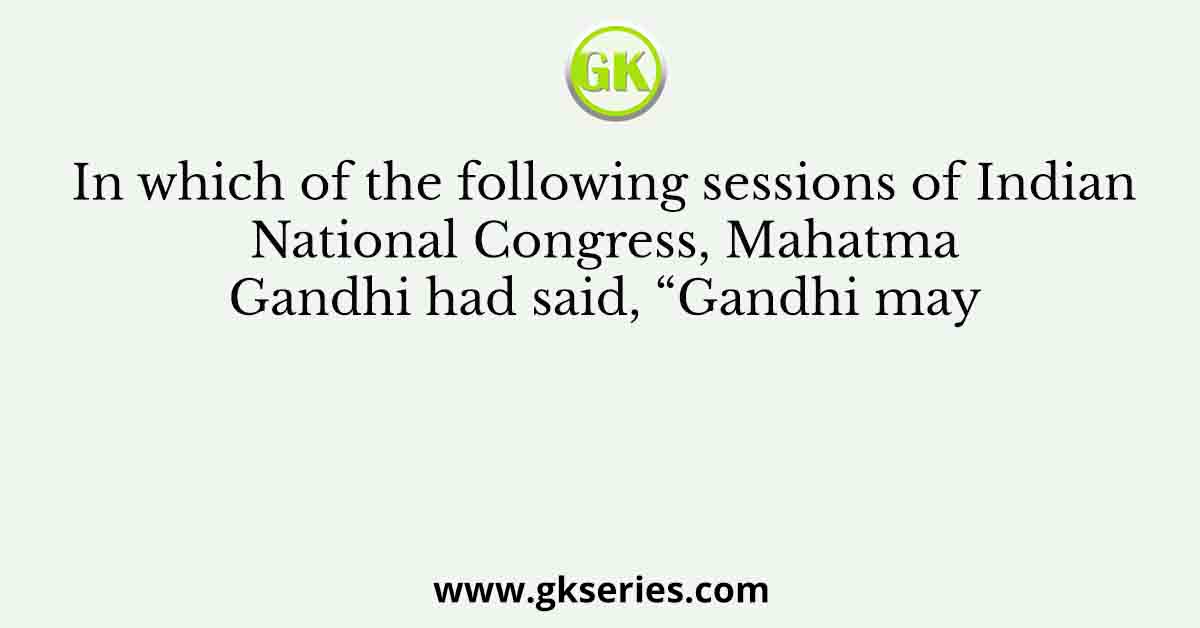 In which of the following sessions of Indian National Congress, Mahatma Gandhi had said, “Gandhi may