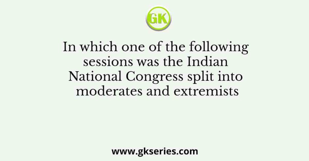 In Which One Of The Following Sessions Was The Indian National Congress Split Into Moderates And