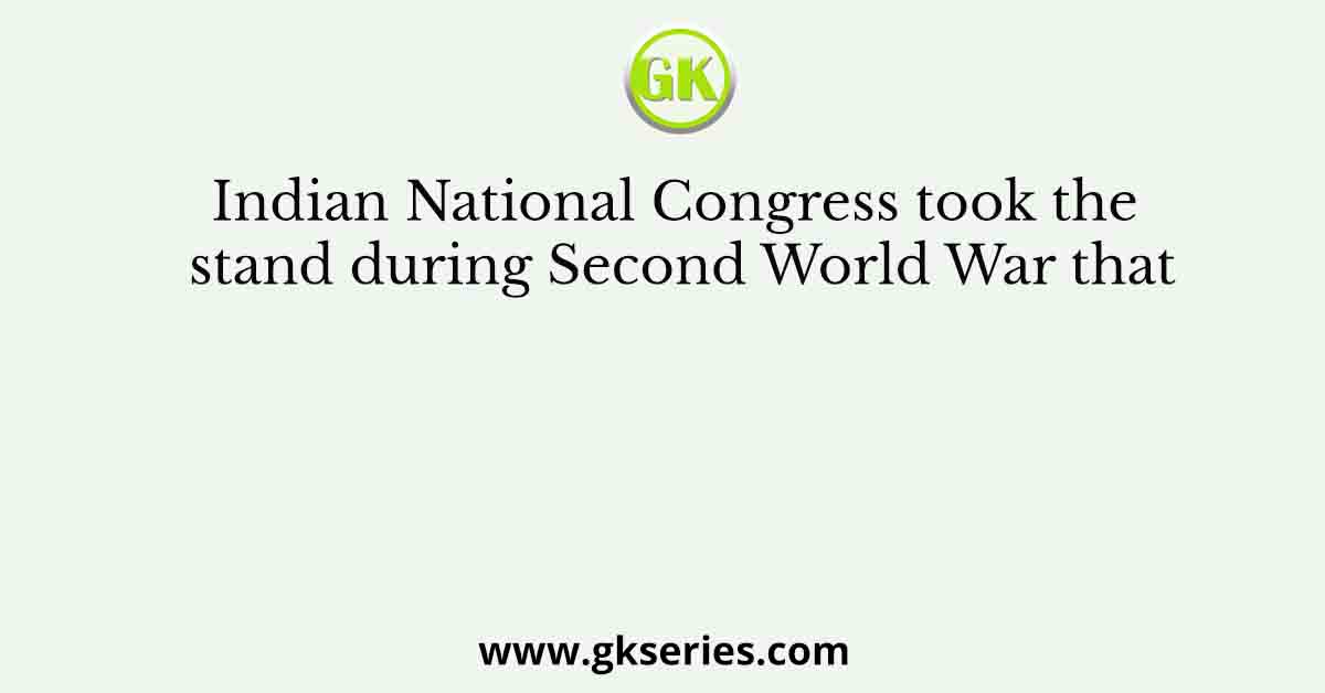 Indian National Congress took the stand during Second World War that
