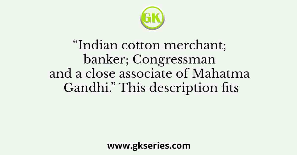 “Indian cotton merchant; banker; Congressman and a close associate of Mahatma Gandhi.” This description fits