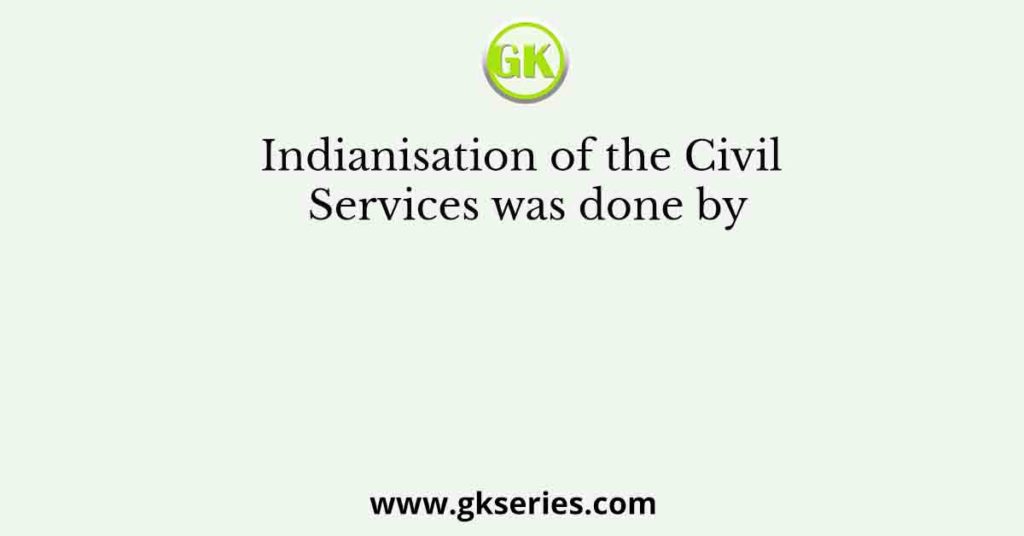 Indianisation of the Civil Services was done by