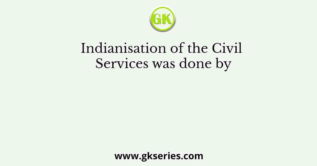 Indianisation of the Civil Services was done by