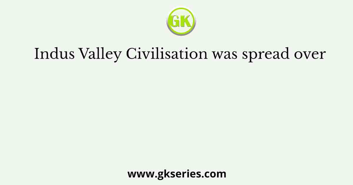 Indus Valley Civilisation was spread over