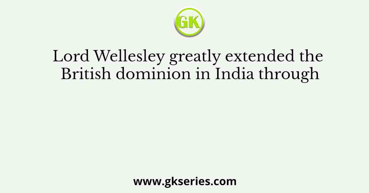 Lord Wellesley greatly extended the British dominion in India through