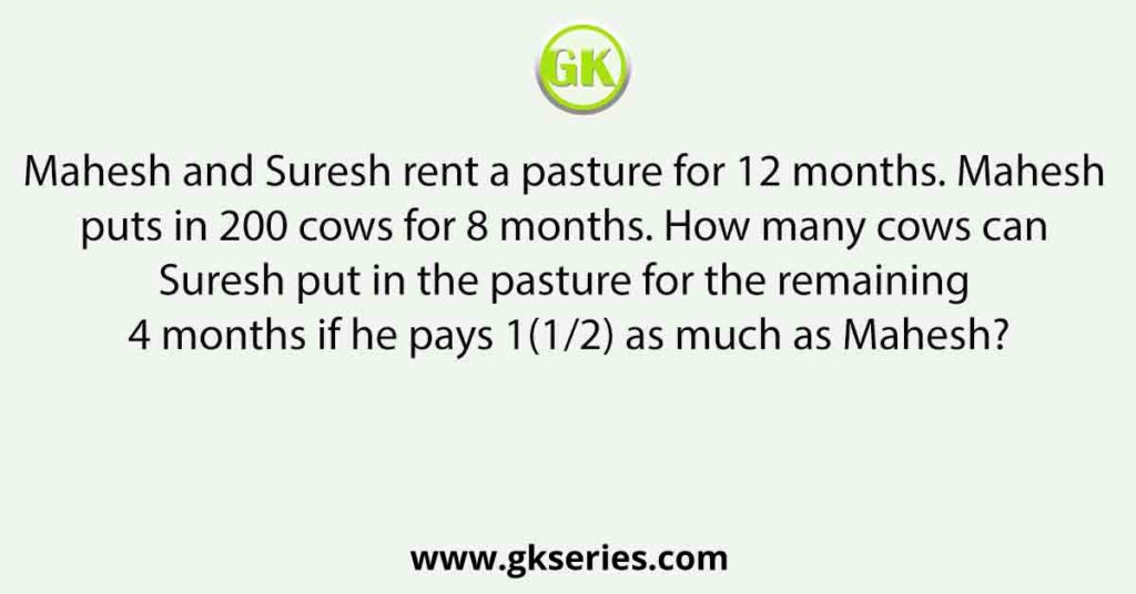 Mahesh and Suresh rent a pasture for 12 months. Mahesh puts in 200 cows for 8 months. How many cows can Suresh put in the pasture for the remaining 4 months if he pays 1(1/2) as much as Mahesh?