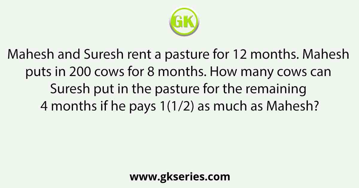 Mahesh and Suresh rent a pasture for 12 months. Mahesh puts in 200 cows for 8 months. How many cows can Suresh put in the pasture for the remaining 4 months if he pays 1(1/2) as much as Mahesh?