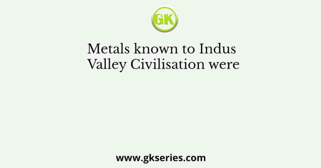 Metals known to Indus Valley Civilisation were