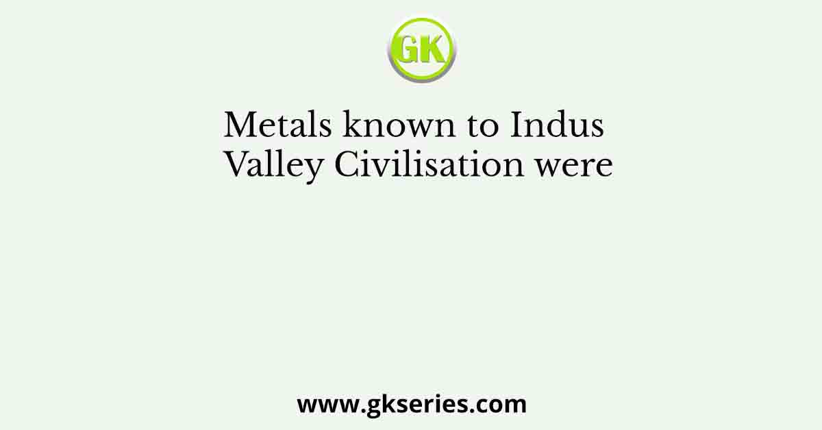 Metals known to Indus Valley Civilisation were