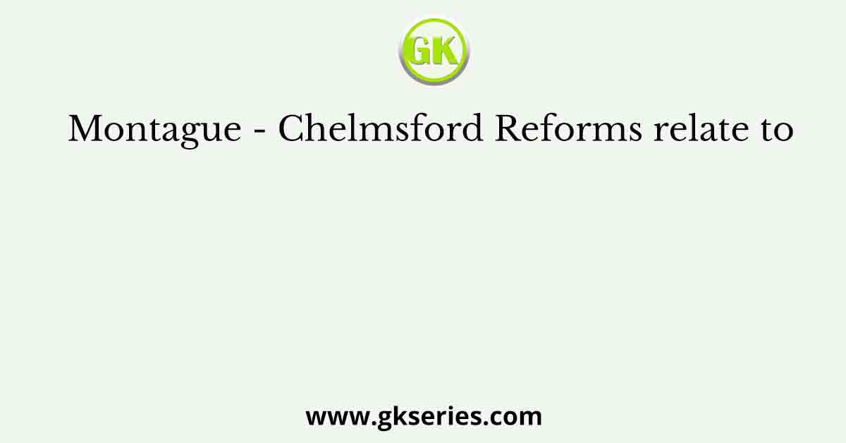 Montague - Chelmsford Reforms relate to